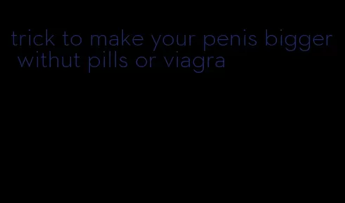 trick to make your penis bigger withut pills or viagra